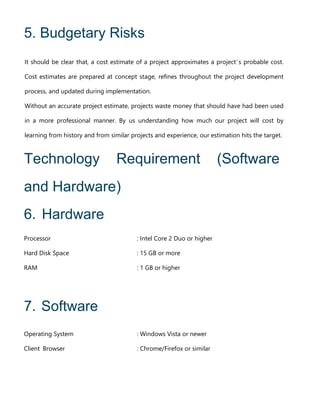 5. Budgetary Risks
It should be clear that, a cost estimate of a project approximates a project’s probable cost.
Cost estimates are prepared at concept stage, refines throughout the project development
process, and updated during implementation.
Without an accurate project estimate, projects waste money that should have had been used
in a more professional manner. By us understanding how much our project will cost by
learning from history and from similar projects and experience, our estimation hits the target.
Technology Requirement (Software
and Hardware)
6. Hardware
Processor : Intel Core 2 Duo or higher
Hard Disk Space : 15 GB or more
RAM : 1 GB or higher
7. Software
Operating System : Windows Vista or newer
Client Browser : Chrome/Firefox or similar
 