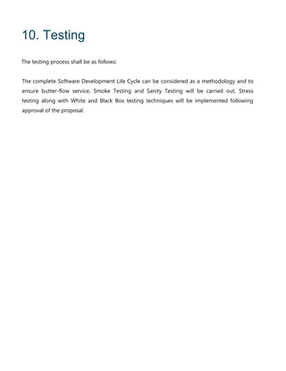 10. Testing
The testing process shall be as follows:
The complete Software Development Life Cycle can be considered as a methodology and to
ensure butter-flow service, Smoke Testing and Sanity Testing will be carried out. Stress
testing along with White and Black Box testing techniques will be implemented following
approval of the proposal.
 