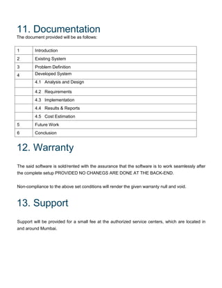 11. Documentation
The document provided will be as follows:
1 Introduction
2 Existing System
3 Problem Definition
4 Developed System
4.1 Analysis and Design
4.2 Requirements
4.3 Implementation
4.4 Results & Reports
4.5 Cost Estimation
5 Future Work
6 Conclusion
12. Warranty
The said software is sold/rented with the assurance that the software is to work seamlessly after
the complete setup PROVIDED NO CHANEGS ARE DONE AT THE BACK-END.
Non-compliance to the above set conditions will render the given warranty null and void.
13. Support
Support will be provided for a small fee at the authorized service centers, which are located in
and around Mumbai.
 