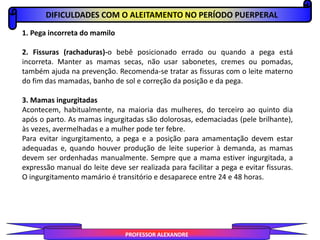 DIFICULDADES COM O ALEITAMENTO NO PERÍODO PUERPERAL
PROFESSOR ALEXANDRE
1. Pega incorreta do mamilo
2. Fissuras (rachaduras)-o bebê posicionado errado ou quando a pega está
incorreta. Manter as mamas secas, não usar sabonetes, cremes ou pomadas,
também ajuda na prevenção. Recomenda-se tratar as fissuras com o leite materno
do fim das mamadas, banho de sol e correção da posição e da pega.
3. Mamas ingurgitadas
Acontecem, habitualmente, na maioria das mulheres, do terceiro ao quinto dia
após o parto. As mamas ingurgitadas são dolorosas, edemaciadas (pele brilhante),
às vezes, avermelhadas e a mulher pode ter febre.
Para evitar ingurgitamento, a pega e a posição para amamentação devem estar
adequadas e, quando houver produção de leite superior à demanda, as mamas
devem ser ordenhadas manualmente. Sempre que a mama estiver ingurgitada, a
expressão manual do leite deve ser realizada para facilitar a pega e evitar fissuras.
O ingurgitamento mamário é transitório e desaparece entre 24 e 48 horas.
 