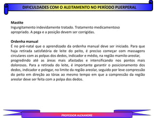 DIFICULDADES COM O ALEITAMENTO NO PERÍODO PUERPERAL
PROFESSOR ALEXANDRE
Mastite
Ingurgitamento indevidamente tratado. Tratamento medicamentoso
apropriado. A pega e a posição devem ser corrigidas.
Ordenha manual
É no pré-natal que o aprendizado da ordenha manual deve ser iniciado. Para que
haja retirada satisfatória de leite do peito, é preciso começar com massagens
circulares com as polpas dos dedos, indicador e médio, na região mamilo-areolar,
progredindo até as áreas mais afastadas e intensificando nos pontos mais
dolorosos. Para a retirada do leite, é importante garantir o posicionamento dos
dedos, indicador e polegar, no limite da região areolar, seguido por leve compressão
do peito em direção ao tórax ao mesmo tempo em que a compressão da região
areolar deve ser feita com a polpa dos dedos.
 