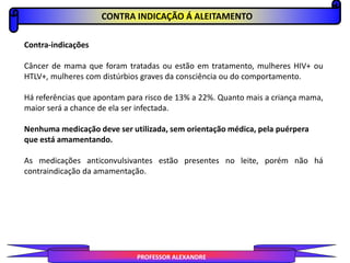 CONTRA INDICAÇÃO Á ALEITAMENTO
PROFESSOR ALEXANDRE
Contra-indicações
Câncer de mama que foram tratadas ou estão em tratamento, mulheres HIV+ ou
HTLV+, mulheres com distúrbios graves da consciência ou do comportamento.
Há referências que apontam para risco de 13% a 22%. Quanto mais a criança mama,
maior será a chance de ela ser infectada.
Nenhuma medicação deve ser utilizada, sem orientação médica, pela puérpera
que está amamentando.
As medicações anticonvulsivantes estão presentes no leite, porém não há
contraindicação da amamentação.
 
