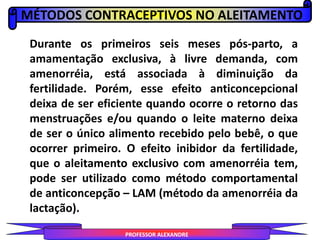 MÉTODOS CONTRACEPTIVOS NO ALEITAMENTO
PROFESSOR ALEXANDRE
Durante os primeiros seis meses pós-parto, a
amamentação exclusiva, à livre demanda, com
amenorréia, está associada à diminuição da
fertilidade. Porém, esse efeito anticoncepcional
deixa de ser eficiente quando ocorre o retorno das
menstruações e/ou quando o leite materno deixa
de ser o único alimento recebido pelo bebê, o que
ocorrer primeiro. O efeito inibidor da fertilidade,
que o aleitamento exclusivo com amenorréia tem,
pode ser utilizado como método comportamental
de anticoncepção – LAM (método da amenorréia da
lactação).
 