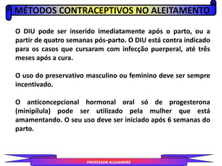 MÉTODOS CONTRACEPTIVOS NO ALEITAMENTO
PROFESSOR ALEXANDRE
O DIU pode ser inserido imediatamente após o parto, ou a
partir de quatro semanas pós-parto. O DIU está contra indicado
para os casos que cursaram com infecção puerperal, até três
meses após a cura.
O uso do preservativo masculino ou feminino deve ser sempre
incentivado.
O anticoncepcional hormonal oral só de progesterona
(minipílula) pode ser utilizado pela mulher que está
amamentando. O seu uso deve ser iniciado após 6 semanas do
parto.
 