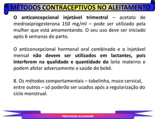 MÉTODOS CONTRACEPTIVOS NO ALEITAMENTO
PROFESSOR ALEXANDRE
O anticoncepcional injetável trimestral – acetato de
medroxiprogesterona 150 mg/ml – pode ser utilizado pela
mulher que está amamentando. O seu uso deve ser iniciado
após 6 semanas do parto.
O anticoncepcional hormonal oral combinado e o injetável
mensal não devem ser utilizados em lactantes, pois
interferem na qualidade e quantidade do leite materno e
podem afetar adversamente a saúde do bebê.
8. Os métodos comportamentais – tabelinha, muco cervical,
entre outros – só poderão ser usados após a regularização do
ciclo menstrual.
 