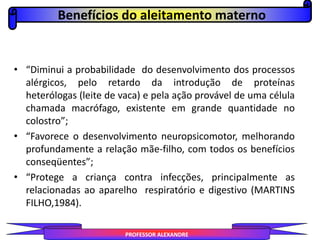 • “Diminui a probabilidade do desenvolvimento dos processos
alérgicos, pelo retardo da introdução de proteínas
heterólogas (leite de vaca) e pela ação provável de uma célula
chamada macrófago, existente em grande quantidade no
colostro”;
• “Favorece o desenvolvimento neuropsicomotor, melhorando
profundamente a relação mãe-filho, com todos os benefícios
conseqüentes”;
• “Protege a criança contra infecções, principalmente as
relacionadas ao aparelho respiratório e digestivo (MARTINS
FILHO,1984).
Benefícios do aleitamento materno
PROFESSOR ALEXANDRE
 
