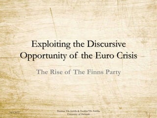 Exploiting the Discursive
Opportunity of the Euro Crisis
The Rise of The Finns Party
14.9.2013
Tuomas Ylä-Anttila & Tuukka Ylä-Anttila,
University of Helsinki
1
 