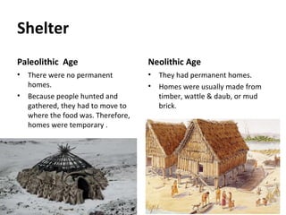 Shelter
Paleolithic Age
• There were no permanent
homes.
• Because people hunted and
gathered, they had to move to
where the food was. Therefore,
homes were temporary .
Neolithic Age
• They had permanent homes.
• Homes were usually made from
timber, wattle & daub, or mud
brick.
 