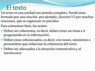 El texto
Un texto es una unidad con sentido completo. Puede estar
formado por una oración, por ejemplo, ¡Socorro! O por muchas
oraciones, que se organizan en párrafos.
Para comunicar bien, los textos:
 Deben ser coherentes, es decir, deben tener un tema e ir
progresando en la información.
 Deben estar cohesionados, es decir, con nexos, sinónimos o
pronombres que refuerzan la coherencia del texto.
 Deben ser adecuados a la situación comunicativa y al
interlocutor.
 