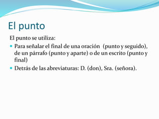 El punto
El punto se utiliza:
 Para señalar el final de una oración (punto y seguido),
de un párrafo (punto y aparte) o de un escrito (punto y
final)
 Detrás de las abreviaturas: D. (don), Sra. (señora).
 