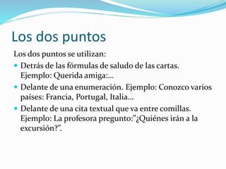 Los dos puntos
Los dos puntos se utilizan:
 Detrás de las fórmulas de saludo de las cartas.
Ejemplo: Querida amiga:…
 Delante de una enumeración. Ejemplo: Conozco varios
países: Francia, Portugal, Italia…
 Delante de una cita textual que va entre comillas.
Ejemplo: La profesora pregunto:”¿Quiénes irán a la
excursión?”.
 