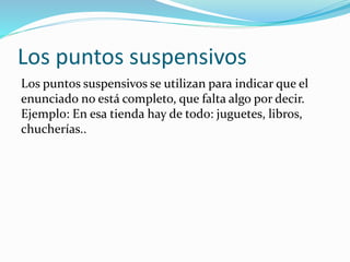 Los puntos suspensivos
Los puntos suspensivos se utilizan para indicar que el
enunciado no está completo, que falta algo por decir.
Ejemplo: En esa tienda hay de todo: juguetes, libros,
chucherías..
 