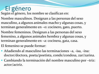 El género
Según el género, los nombre se clasifican en:
Nombre masculinos. Designan a las personas del sexo
masculino, a algunos animales macho y algunas cosas, y
terminan generalmente en –o: cocinero, gato, puerto.
Nombre femeninos. Designan a las personas del sexo
femenino, a algunos animales hembra y algunas cosas, y
terminan generalmente en –a: cocinera, gata, casa.
El femenino se puede formar:
 Añadiendo al masculino las terminaciones –a, -isa, -ina:
doctor/doctora, poeta/poetista, conde/condesa, zar/zarina.
 Cambiando la terminación del nombre masculino por –triz:
actor/actriz.
 