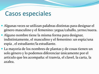 Casos especiales
 Algunas veces se utilizan palabras distintas para designar el
género masculino y el femenino: yegua/caballo, yerno/nuera.
 Alguno nombre tiene la misma forma para designar,
indistintamente, el masculino y el femenino: un espía/una
espía , el estudiante/la estudiante.
 La mayoría de los nombres de plantas y de cosas tienen un
solo género y lo podemos diferenciar únicamente por el
artículo que les acompaña: el tranvía, el clavel, la carta, la
azalea.
 