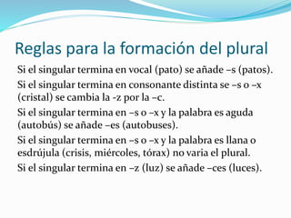 Reglas para la formación del plural
Si el singular termina en vocal (pato) se añade –s (patos).
Si el singular termina en consonante distinta se –s o –x
(cristal) se cambia la -z por la –c.
Si el singular termina en –s o –x y la palabra es aguda
(autobús) se añade –es (autobuses).
Si el singular termina en –s o –x y la palabra es llana o
esdrújula (crisis, miércoles, tórax) no varia el plural.
Si el singular termina en –z (luz) se añade –ces (luces).
 