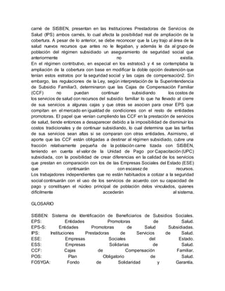 carné de SISBEN, presentan en las Instituciones Prestadoras de Servicios de 
Salud (IPS) ambos carnés, lo cual afecta la posibilidad real de ampliación de la 
cobertura. A pesar de lo anterior, se debe reconocer que la Ley trajo al área de la 
salud nuevos recursos que antes no le llegaban, y además le da al grupo de 
población del régimen subsidiado un aseguramiento de seguridad social que 
anteriormente no existía. 
En el régimen contributivo, en especial en los estratos3 y 4 se contemplaba la 
ampliación de la cobertura con base en modificar la doble opción deatención que 
tenían estos estratos por la seguridad social y las cajas de compensación2. Sin 
embargo, las regulaciones de la Ley, según interpretación de la Superintendencia 
de Subsidio Familiar3, determinaron que las Cajas de Compensación Familiar 
(CCF) no puedan continuar subsidiando los costos de 
los servicios de salud con recursos del subsidio familiar lo que ha llevado al cierre 
de sus servicios a algunas cajas y que otras se asocien para crear EPS que 
compitan en el mercado en igualdad de condiciones con el resto de entidades 
promotoras. El papel que venían cumpliendo las CCF en la prestación de servicios 
de salud, tiende entonces a desaparecer debido a la imposibilidad de disminuir los 
costos tradicionales y de continuar subsidiando, lo cual determina que las tarifas 
de sus servicios sean altas si se comparan con otras entidades. Asimismo, el 
aporte que las CCF están obligadas a destinar al régimen subsidiado, cubre una 
fracción relativamente pequeña de la población carne tizada con SISBEN, 
teniendo en cuenta el valor de la Unidad de Pago por Capacitación (UPC) 
subsidiada, con la posibilidad de crear diferencias en la calidad de los servicios 
que prestan en comparación con los de las Empresas Sociales del Estado (ESE) 
que continuarán con escasez de recursos. 
Los trabajadores independientes que no están habituados a cotizar a la seguridad 
social continuarán con el uso de los servicios de acuerdo con su capacidad de 
pago y constituyen el núcleo principal de población delos vinculados, quienes 
difícilmente accederán al sistema. 
GLOSARIO 
SISBEN: Sistema de Identificación de Beneficiarios de Subsidios Sociales. 
EPS: Entidades Promotoras de Salud. 
EPS-S: Entidades Promotoras de Salud Subsidiadas. 
IPS: Instituciones Prestadoras de Servicios de Salud. 
ESE: Empresas Sociales del Estado. 
ESS: Empresas Solidarias de Salud. 
CCF: Cajas de Compensación Familiar. 
POS: Plan Obligatorio de Salud. 
FOSYGA: Fondo de Solidaridad y Garantía. 
 