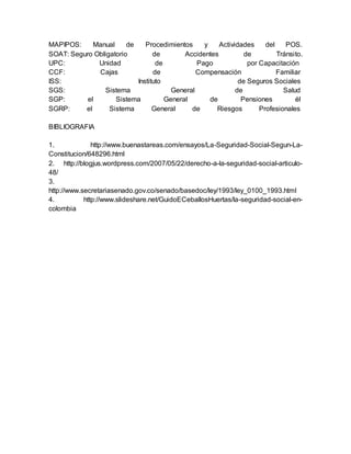 MAPIPOS: Manual de Procedimientos y Actividades del POS. 
SOAT: Seguro Obligatorio de Accidentes de Tránsito. 
UPC: Unidad de Pago por Capacitación 
CCF: Cajas de Compensación Familiar 
ISS: Instituto de Seguros Sociales 
SGS: Sistema General de Salud 
SGP: el Sistema General de Pensiones él 
SGRP: el Sistema General de Riesgos Profesionales 
BIBLIOGRAFIA 
1. http://www.buenastareas.com/ensayos/La-Seguridad-Social-Segun-La- 
Constitucion/648296.html 
2. http://blogjus.wordpress.com/2007/05/22/derecho-a-la-seguridad-social-articulo- 
48/ 
3. 
http://www.secretariasenado.gov.co/senado/basedoc/ley/1993/ley_0100_1993.html 
4. http://www.slideshare.net/GuidoECeballosHuertas/la-seguridad-social-en-colombia 
