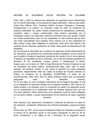HISTORIA DE SEGURIDAD SOCIAL INTEGRAL EN COLOMBIA 
Entre 1940 y 1950 se instauran los regímenes de seguridad social, influenciados 
por el informe Beveridge, en los países del “grupo intermedio”, entre los que están: 
Costa Rica, México, Perú, Colombia, Bolivia, Ecuador, Paraguay y Venezuela. 
Paralelamente a lo anterior, en Colombia, antes de 1945, se conforman los 
sistemas patronales, los cuales incluían prestaciones de trabajadores, pensiones, 
cesantías, salud y riesgos profesionales. Este sistema necesitaba que el 
empresario tuviera una adecuada solvencia económica para que pudiera cumplir 
con dichas prestaciones para con sus empleados, lo cual ocasionó que se diera 
una cierta imposibilidad para sostener dicho sistema, por lo que implicaban los 
altos costos a largo plazo reflejados en pensiones, entre otros, esto debido a las 
quiebras de las empresas, generando, por tanto, cierto grado de desprotección del 
trabajador. 
Se ve entonces la necesidad de un sistema de seguridad social independiente de 
las empresas, que garantice las condiciones paralos empleados aun en casos de 
que el patrón no tanga la capacidad económica de hacerlo. Es así, como aparece 
el sistema de seguridad social en Colombia, con el cual se pretende garantizar los 
derechos de los empleados, aunque quiebre o desaparezca el patrón. 
Surgen pues, por un lado, en 1945, la Caja Nacional de Previsión (Cajanal), la cual 
se encargaba del sector público, particularmente llegó cubrir solo un sector 
pequeño del gobierno central, lo que motivó la aparición de varias entidades 
previsoras independientes entre las cuales se cuentan las Fuerzas armadas, la 
Policía, el Congreso de la República, ECOPETROL, el sector de las 
comunicaciones, entre otros. Esto en última instancia originó que se presentara 
desigualad entre los diferentes sectores. 
Por el otro lado, se creó el Instituto Colombiano de los Seguros Sociales, el cual 
en la actualidad se denomina Instituto de los Seguros Sociales o ISS. Este es de 
índole privado y se presenta como un monopolio en cuanto a la seguridad social, 
con la característica de la solidaridad entre las distintas regiones pero con una 
muy baja cobertura. Estas deficiencias en la seguridad social se vieron reflejadas 
en una pobre calidad, y pocas oportunidades en los sistemas de salud, seguridad 
y previsión social. 
Esto favoreció que aparecieran consultorios y sistemas de atención en salud en 
las empresas, impulsando instituciones de medicina prepagada y seguros privados 
de salud. 
Para el año de 1991, con la nueva Constitución Política de Colombia se avanza en 
el camino de la seguridad social, lo cual queda consagrado en enel art. 48 de 
dicha Constitución, y se refleja en los 3 principios de la seguridad social: 
 