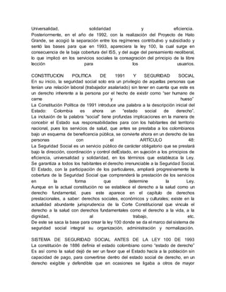 Universalidad, solidaridad y eficiencia. 
Posteriormente, en el año de 1992, con la realización del Proyecto de Hato 
Grande, se acogió la separación entre los regímenes contributivo y subsidiado y 
sentó las bases para que en 1993, apareciera la ley 100, la cual surge en 
consecuencia de la baja cobertura del ISS, y del auge del pensamiento neoliberal, 
lo que implicó en los servicios sociales la consagración del principio de la libre 
lección para los usuarios. 
CONSTITUCION POLITICA DE 1991 Y SEGURIDAD SOCIAL 
En su inicio, la seguridad social solo era un privilegio de aquellas personas que 
tenían una relación laboral (trabajador asalariado) sin tener en cuenta que este es 
un derecho inherente a la persona por el hecho de existir como “ser humano de 
carne y hueso” 
La Constitución Política de 1991 introduce una palabra a la descripción inicial del 
Estado: Colombia es ahora un “estado social de derecho”. 
La inclusión de la palabra “social” tiene profundas implicaciones en la manera de 
concebir el Estado sus responsabilidades para con los habitantes del territorio 
nacional, pues los servicios de salud, que antes se prestaba a los colombianos 
bajo un esquema de beneficencia pública, se convierte ahora en un derecho de las 
personas con el ARTÍCULO 48: 
La Seguridad Social es un servicio público de carácter obligatorio que se prestará 
bajo la dirección, coordinación y control delEstado, en sujeción a los principios de 
eficiencia, universalidad y solidaridad, en los términos que establezca la Ley. 
Se garantiza a todos los habitantes el derecho irrenunciable a la Seguridad Social. 
El Estado, con la participación de los particulares, ampliará progresivamente la 
cobertura de la Seguridad Social que comprenderá la prestación de los servicios 
en la forma que determine la Ley. 
Aunque en la actual constitución no se establece el derecho a la salud como un 
derecho fundamental, pues este aparece en el capítulo de derechos 
prestacionales, a saber: derechos sociales, económicos y culturales; existe en la 
actualidad abundante jurisprudencia de la Corte Constitucional que vincula el 
derecho a la salud con derechos fundamentales como el derecho a la vida, a la 
dignidad, al trabajo, etc. 
De este se saca la base para crear la ley 100 donde se da el marco del sistema de 
seguridad social integral su organización, administración y normalización. 
SISTEMA DE SEGURIDAD SOCIAL ANTES DE LA LEY 100 DE 1993 
La constitución de 1886 definía el estado colombiano como “estado de derecho” 
Es así como la salud dejó de ser un favor que el Estado hacía a la población sin 
capacidad de pago, para convertirse dentro del estado social de derecho, en un 
derecho exigible y defendible que en ocasiones se ligaba a otros de mayor 
 