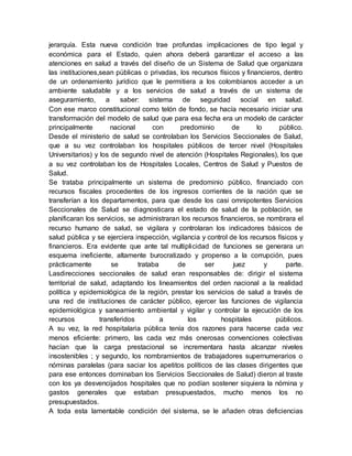 jerarquía. Esta nueva condición trae profundas implicaciones de tipo legal y 
económica para el Estado, quien ahora deberá garantizar el acceso a las 
atenciones en salud a través del diseño de un Sistema de Salud que organizara 
las instituciones,sean públicas o privadas, los recursos físicos y financieros, dentro 
de un ordenamiento jurídico que le permitiera a los colombianos acceder a un 
ambiente saludable y a los servicios de salud a través de un sistema de 
aseguramiento, a saber: sistema de seguridad social en salud. 
Con ese marco constitucional como telón de fondo, se hacía necesario iniciar una 
transformación del modelo de salud que para esa fecha era un modelo de carácter 
principalmente nacional con predominio de lo público. 
Desde el ministerio de salud se controlaban los Servicios Seccionales de Salud, 
que a su vez controlaban los hospitales públicos de tercer nivel (Hospitales 
Universitarios) y los de segundo nivel de atención (Hospitales Regionales), los que 
a su vez controlaban los de Hospitales Locales, Centros de Salud y Puestos de 
Salud. 
Se trataba principalmente un sistema de predominio público, financiado con 
recursos fiscales procedentes de los ingresos corrientes de la nación que se 
transferían a los departamentos, para que desde los casi omnipotentes Servicios 
Seccionales de Salud se diagnosticara el estado de salud de la población, se 
planificaran los servicios, se administraran los recursos financieros, se nombrara el 
recurso humano de salud, se vigilara y controlaran los indicadores básicos de 
salud pública y se ejerciera inspección, vigilancia y control de los recursos físicos y 
financieros. Era evidente que ante tal multiplicidad de funciones se generara un 
esquema ineficiente, altamente burocratizado y propenso a la corrupción, pues 
prácticamente se trataba de ser juez y parte. 
Lasdirecciones seccionales de salud eran responsables de: dirigir el sistema 
territorial de salud, adaptando los lineamientos del orden nacional a la realidad 
política y epidemiológica de la región, prestar los servicios de salud a través de 
una red de instituciones de carácter público, ejercer las funciones de vigilancia 
epidemiológica y saneamiento ambiental y vigilar y controlar la ejecución de los 
recursos transferidos a los hospitales públicos. 
A su vez, la red hospitalaria pública tenía dos razones para hacerse cada vez 
menos eficiente: primero, las cada vez más onerosas convenciones colectivas 
hacían que la carga prestacional se incrementara hasta alcanzar niveles 
insostenibles ; y segundo, los nombramientos de trabajadores supernumerarios o 
nóminas paralelas (para saciar los apetitos políticos de las clases dirigentes que 
para ese entonces dominaban los Servicios Seccionales de Salud) dieron al traste 
con los ya desvencijados hospitales que no podían sostener siquiera la nómina y 
gastos generales que estaban presupuestados, mucho menos los no 
presupuestados. 
A toda esta lamentable condición del sistema, se le añaden otras deficiencias 
 