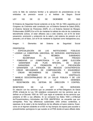 como la falta de cobertura familiar y la aplicación de preexistencias en las 
entidades de previsión social y el Instituto de Seguro Social 
LEY 100 DE 23 DE DICIEMBRE DE 1993 
El Sistema de Seguridad Social contenido en la ley 100 de 1993, expedida por el 
Congreso de Colombia está constituido por: el Sistema General de Salud (SGS), 
el Sistema General de Pensiones (SGP), él y el Sistema General de Riesgos 
Profesionales (SGRP).Con el fin de mantener la calidad de vida de los ciudadanos 
laboralmente activos, el estar afiliados (as) a este sistema, con el fin de tener 
prevención, promoción y protección de la salud y del sistema de pensión en el 
presente y en el futuro, con el fin de mantener la dignidad como trabajadores (as). 
. 
Imagen 1: Elementos del Sistema de Seguridad Social 
PROPÓSITOS 
* ESPECIALIZACIÓN DE LAS INSTITUCIONES PÚBLICAS 
* LOGRAR LA COBERTURA UNIVERSAL DE SERVICIOS ASISTENCIALES 
* CREAR EL RÉGIMEN SUBSIDIADO 
* INCORPORAR AL SECTOR PRIVADO 
* FOMENTAR LA COMPETENCIA Y LA LIBRE ELECCIÓN 
* GARANTIZAR UN PLAN INTEGRAL DE SALUD 
* GARANTIZAR LA PROMOCIÓN Y LA PREVENCIÓN 
* GARANTIZAR LA ATENCIÓN DE RIESGOS CATASTRÓFICOS 
* CREAR MECANISMOS DE COMPENSACIÓN Y SOLIDARIDAD 
* CREAR MECANISMOS DE CONTROL DE COSTOS 
* REFORMAR LOS HOSPITALES 
* MANEJO DESCENTRALIZADO DE LA SALUD PÚBLICA Y DE LOS 
SUBSIDIOS A LA DEMANDA 
* REDEFINICIÓN DEL SISTEMA DE DIRECCIÓN Y CONTROL 
BENEFICIOS DE LA LEY EN SERVICIOS 
En relación con los servicios que se prestarán en el Plan Obligatorio de Salud 
(POS) el texto de la Ley 100 establece comparación con los servicios que se 
definen en el Decreto 1650 de 1977 que regía el contenido de los servicios que 
prestaría el ISS a sus afiliados. Si se comparan los títulos 1650 y el Manual 
de Procedimientos y Actividades del POS (MAPIPOS)4, se encuentra que son 
semejantes. Pero hay diferencias sustanciales entre ambos contenidos, a 
expensas de la salud y de los beneficios de los afiliados al nuevo sistema. Esasí, 
como en el régimen existente en el ISS no hay tiempos de espera para acceder a 
procedimientos quirúrgicos lo que sucede en el POS donde el nuevo afiliado debe 
 