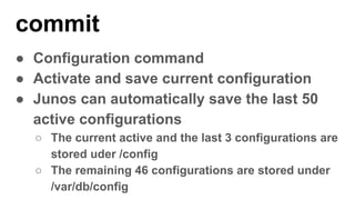 commit
● Configuration command
● Activate and save current configuration
● Junos can automatically save the last 50
active configurations
○ The current active and the last 3 configurations are
stored uder /config
○ The remaining 46 configurations are stored under
/var/db/config
 
