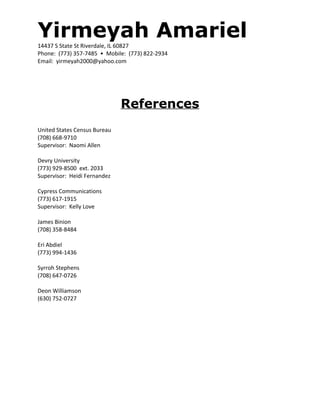 Yirmeyah Amariel14437 S State St Riverdale, IL 60827
Phone: (773) 357-7485 • Mobile: (773) 822-2934
Email: yirmeyah2000@yahoo.com
References
United States Census Bureau
(708) 668-9710
Supervisor: Naomi Allen
Devry University
(773) 929-8500 ext. 2033
Supervisor: Heidi Fernandez
Cypress Communications
(773) 617-1915
Supervisor: Kelly Love
James Binion
(708) 358-8484
Eri Abdiel
(773) 994-1436
Syrroh Stephens
(708) 647-0726
Deon Williamson
(630) 752-0727
 