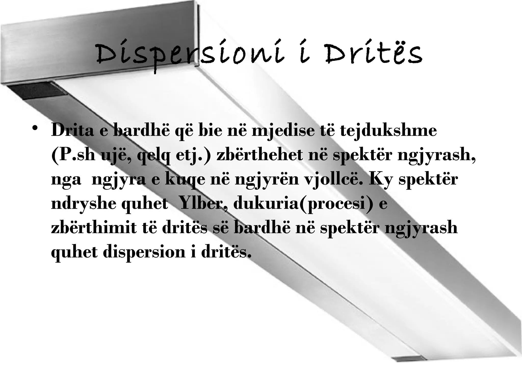 Dispersioni i Dritës
• Drita e bardhë që bie në mjedise të tejdukshme
(P.sh ujë, qelq etj.) zbërthehet në spektër ngjyrash,
nga ngjyra e kuqe në ngjyrën vjollcë. Ky spektër
ndryshe quhet Ylber, dukuria(procesi) e
zbërthimit të dritës së bardhë në spektër ngjyrash
quhet dispersion i dritës.

 