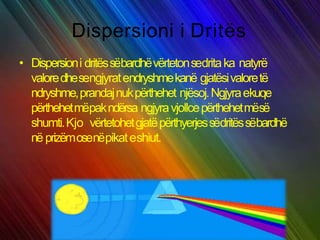 Dispersioni i Dritës
• Dispersioni dritëssëbardhëvërtetonsedritaka natyrë
valoredhesengjyratendryshmekanë gjatësivaloretë
ndryshme,prandajnukpërthehet njësoj.Ngjyraekuqe
përthehetmëpakndërsa ngjyravjollcepërthehetmësë
shumti.Kjo vërtetohetgjatëpërthyerjessëdritëssëbardhë
në prizëmosenëpikateshiut.
 
