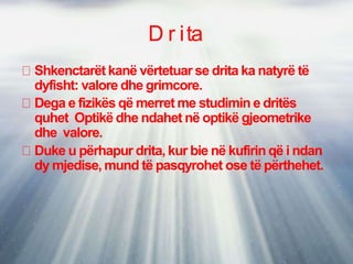D r ita
Shkenctarët kanë vërtetuar se drita ka natyrë të
dyfisht: valore dhe grimcore.
Dega e fizikës që merret me studimin e dritës
quhet Optikë dhe ndahet në optikë gjeometrike
dhe valore.
Duke u përhapur drita, kur bie në kufirin që i ndan
dy mjedise, mund të pasqyrohet ose të përthehet.
 