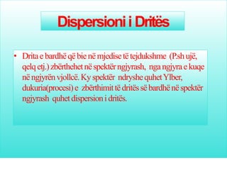 Dispersionii Dritës
• Dritaebardhëqëbienëmjedisetëtejdukshme (P.shujë,
qelqetj.)zbërthehetnëspektërngjyrash, ngangjyraekuqe
nëngjyrënvjollcë.Kyspektër ndryshequhetYlber,
dukuria(procesi)e zbërthimittëdritëssëbardhënëspektër
ngjyrash quhetdispersionidritës.
 