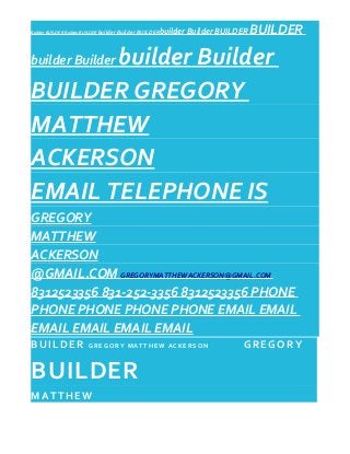Builder BUILDER Builder BUILDER builder Builder BUILDERbuilder Builder BUILDER BUILDER
builder Builder builder Builder
BUILDER GREGORY
MATTHEW
ACKERSON
EMAIL TELEPHONE IS
GREGORY
MATTHEW
ACKERSON
@GMAIL.COM GREGORYMATTHEWACKERSON@GMAIL.COM
8312523356 831-252-3356 8312523356 PHONE
PHONE PHONE PHONE PHONE EMAIL EMAIL
EMAIL EMAIL EMAIL EMAIL
BUILDER G R E G O R Y M A T T H E W A C K E R S O N GREGORY
BUILDER
MATTHEW
 