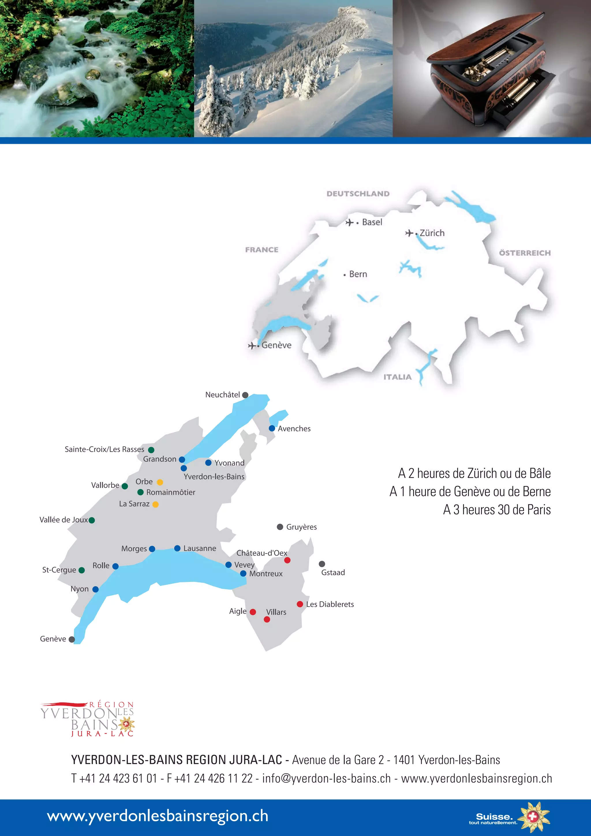 www.yverdonlesbainsregion.ch
© Yvan Gindroz
A 2 heures de Zürich ou de Bâle
A 1 heure de Genève ou de Berne
A 3 heures 30 de Paris
YVERDON-LES-BAINS REGION JURA-LAC - Avenue de la Gare 2 - 1401 Yverdon-les-Bains
T +41 24 423 61 01 - F +41 24 426 11 22 - info@yverdon-les-bains.ch - www.yverdonlesbainsregion.ch
 