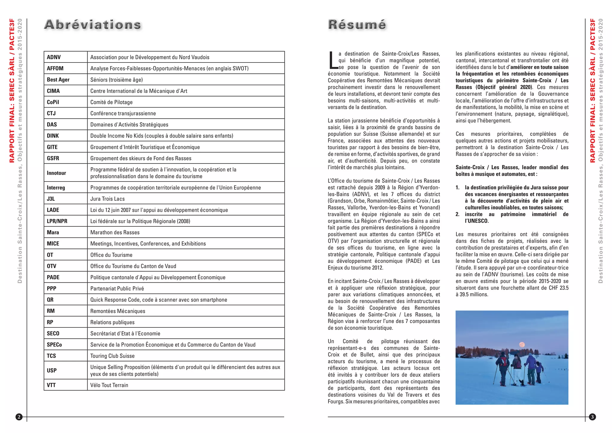 RAPPORTFINAL:SERECSÀRL/PACTE3F
DestinationSainte-Croix/LesRasses,Objectifsetmesuresstratégiques2015-2020
ADNV Association pour le Développement du Nord Vaudois
AFFOM Analyse Forces-Faiblesses-Opportunités-Menaces (en anglais SWOT)
Best Ager Séniors (troisième âge)
CIMA Centre International de la Mécanique d'Art
CoPil Comité de Pilotage
CTJ Conférence transjurassienne
DAS Domaines d'Activités Stratégiques
DINK Double Income No Kids (couples à double salaire sans enfants)
GITE Groupement d'Intérêt Touristique et Économique
GSFR Groupement des skieurs de Fond des Rasses
Innotour
Programme fédéral de soutien à l'innovation, la coopération et la
professionnalisation dans le domaine du tourisme
Interreg Programmes de coopération territoriale européenne de l'Union Européenne
J3L Jura Trois Lacs
LADE Loi du 12 juin 2007 sur l'appui au développement économique
LPR/NPR Loi fédérale sur la Politique Régionale (2008)
Mara Marathon des Rasses
MICE Meetings, Incentives, Conferences, and Exhibitions
OT Ofﬁce du Tourisme
OTV Ofﬁce du Tourisme du Canton de Vaud
PADE Politique cantonale d'Appui au Développement Économique
PPP Partenariat Public Privé
QR Quick Response Code, code à scanner avec son smartphone
RM Remontées Mécaniques
RP Relations publiques
SECO Secrétariat d'Etat à l'Economie
SPECo Service de la Promotion Économique et du Commerce du Canton de Vaud
TCS Touring Club Suisse
USP
Unique Selling Proposition (éléments d'un produit qui le différencient des autres aux
yeux de ses clients potentiels)
VTT Vélo Tout Terrain
AbréviationsAbréviationsAbréviations
2
L
a destination de Sainte-Croix/Les Rasses,
qui bénéﬁcie d’un magniﬁque potentiel,
se pose la question de l’avenir de son
économie touristique. Notamment la Société
Coopérative des Remontées Mécaniques devrait
prochainement investir dans le renouvellement
de leurs installations, et devront tenir compte des
besoins multi-saisons, multi-activités et multi-
versants de la destination.
La station jurassienne bénéﬁcie d’opportunités à
saisir, liées à la proximité de grands bassins de
population sur Suisse (Suisse allemande) et sur
France, associées aux attentes des nouveaux
touristes par rapport à des besoins de bien-être,
de remise en forme, d’activités sportives, de grand
air, et d’authenticité. Depuis peu, on constate
l’intérêt de marchés plus lointains.
L’Ofﬁce du tourisme de Sainte-Croix / Les Rasses
est rattaché depuis 2009 à la Région d’Yverdon-
les-Bains (ADNV), et les 7 ofﬁces du district
(Grandson, Orbe, Romainmôtier, Sainte-Croix / Les
Rasses, Vallorbe, Yverdon-les-Bains et Yvonand)
travaillent en équipe régionale au sein de cet
organisme. La Région d’Yverdon-les-Bains a ainsi
fait partie des premières destinations à répondre
positivement aux attentes du canton (SPECo et
OTV) par l’organisation structurelle et régionale
de ses ofﬁces du tourisme, en ligne avec la
stratégie cantonale, Politique cantonale d’appui
au développement économique (PADE) et Les
Enjeux du tourisme 2012.
En incitant Sainte-Croix / Les Rasses à développer
et à appliquer une réﬂexion stratégique, pour
parer aux variations climatiques annoncées, et
au besoin de renouvellement des infrastructures
de la Société Coopérative des Remontées
Mécaniques de Sainte-Croix / Les Rasses, la
Région vise à renforcer l’une des 7 composantes
de son économie touristique.
Un Comité de pilotage réunissant des
représentant-e-s des communes de Sainte-
Croix et de Bullet, ainsi que des principaux
acteurs du tourisme, a mené le processus de
réﬂexion stratégique. Les acteurs locaux ont
été invités à y contribuer lors de deux ateliers
participatifs réunissant chacun une cinquantaine
de participants, dont des représentants des
destinations voisines du Val de Travers et des
Fourgs. Six mesures prioritaires, compatibles avec
RésuméRésuméRésumé
RAPPORTFINAL:SERECSÀRL/PACTE3F
DestinationSainte-Croix/LesRasses,Objectifsetmesuresstratégiques2015-2020
les planiﬁcations existantes au niveau régional,
cantonal, intercantonal et transfrontalier ont été
identiﬁées dans le but d’améliorer en toute saison
la fréquentation et les retombées économiques
touristiques du périmètre Sainte-Croix / Les
Rasses (Objectif général 2020). Ces mesures
concernent l’amélioration de la Gouvernance
locale, l’amélioration de l’offre d’infrastructures et
de manifestations, la mobilité, la mise en scène et
l’environnement (nature, paysage, signalétique),
ainsi que l’hébergement.
Ces mesures prioritaires, complétées de
quelques autres actions et projets mobilisateurs,
permettront à la destination Sainte-Croix / Les
Rasses de s’approcher de sa vision :
Sainte-Croix / Les Rasses, leader mondial des
boîtes à musique et automates, est :
1. la destination privilégiée du Jura suisse pour
des vacances énergisantes et ressourçantes
à la découverte d’activités de plein air et
culturelles inoubliables, en toutes saisons;
2. inscrite au patrimoine immatériel de
l’UNESCO.
Les mesures prioritaires ont été consignées
dans des ﬁches de projets, réalisées avec la
contribution de prestataires et d’experts, aﬁn d’en
faciliter la mise en œuvre. Celle-ci sera dirigée par
le même Comité de pilotage que celui qui a mené
l’étude. Il sera appuyé par un-e coordinateur-trice
au sein de l’ADNV (tourisme). Les coûts de mise
en œuvre estimés pour la période 2015-2020 se
situeront dans une fourchette allant de CHF 23.5
à 39.5 millions.
3
 
