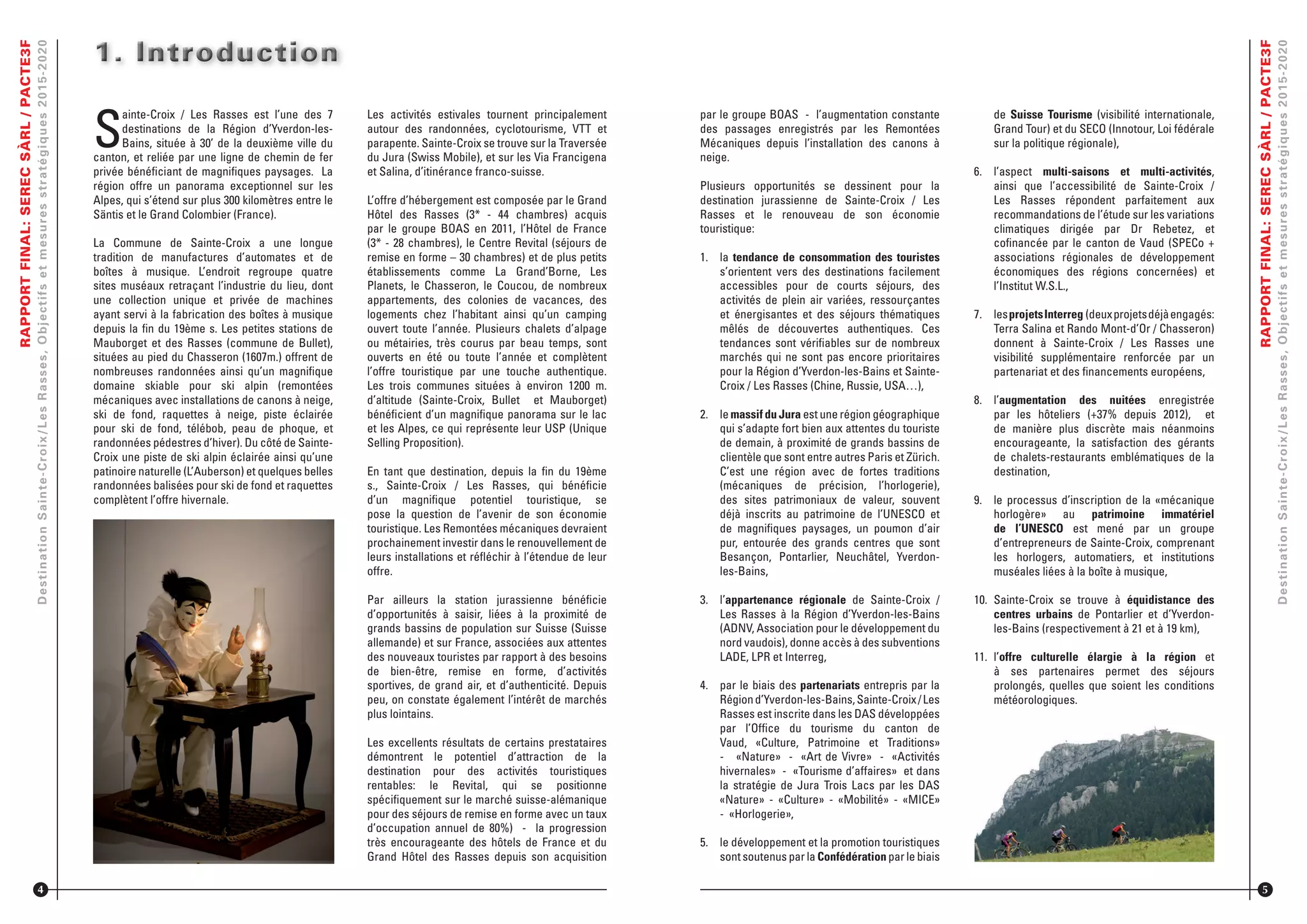RAPPORTFINAL:SERECSÀRL/PACTE3F
DestinationSainte-Croix/LesRasses,Objectifsetmesuresstratégiques2015-2020
S
ainte-Croix / Les Rasses est l’une des 7
destinations de la Région d’Yverdon-les-
Bains, située à 30’ de la deuxième ville du
canton, et reliée par une ligne de chemin de fer
privée bénéﬁciant de magniﬁques paysages. La
région offre un panorama exceptionnel sur les
Alpes, qui s’étend sur plus 300 kilomètres entre le
Säntis et le Grand Colombier (France).
La Commune de Sainte-Croix a une longue
tradition de manufactures d’automates et de
boîtes à musique. L’endroit regroupe quatre
sites muséaux retraçant l’industrie du lieu, dont
une collection unique et privée de machines
ayant servi à la fabrication des boîtes à musique
depuis la ﬁn du 19ème s. Les petites stations de
Mauborget et des Rasses (commune de Bullet),
situées au pied du Chasseron (1607m.) offrent de
nombreuses randonnées ainsi qu’un magniﬁque
domaine skiable pour ski alpin (remontées
mécaniques avec installations de canons à neige,
ski de fond, raquettes à neige, piste éclairée
pour ski de fond, télébob, peau de phoque, et
randonnées pédestres d’hiver). Du côté de Sainte-
Croix une piste de ski alpin éclairée ainsi qu’une
patinoire naturelle (L’Auberson) et quelques belles
randonnées balisées pour ski de fond et raquettes
complètent l’offre hivernale.
1. Introduction1. Introduction1. Introduction
4
Les activités estivales tournent principalement
autour des randonnées, cyclotourisme, VTT et
parapente. Sainte-Croix se trouve sur la Traversée
du Jura (Swiss Mobile), et sur les Via Francigena
et Salina, d’itinérance franco-suisse.
L’offre d’hébergement est composée par le Grand
Hôtel des Rasses (3* - 44 chambres) acquis
par le groupe BOAS en 2011, l’Hôtel de France
(3* - 28 chambres), le Centre Revital (séjours de
remise en forme – 30 chambres) et de plus petits
établissements comme La Grand’Borne, Les
Planets, le Chasseron, le Coucou, de nombreux
appartements, des colonies de vacances, des
logements chez l’habitant ainsi qu’un camping
ouvert toute l’année. Plusieurs chalets d’alpage
ou métairies, très courus par beau temps, sont
ouverts en été ou toute l’année et complètent
l’offre touristique par une touche authentique.
Les trois communes situées à environ 1200 m.
d’altitude (Sainte-Croix, Bullet et Mauborget)
bénéﬁcient d’un magniﬁque panorama sur le lac
et les Alpes, ce qui représente leur USP (Unique
Selling Proposition).
En tant que destination, depuis la ﬁn du 19ème
s., Sainte-Croix / Les Rasses, qui bénéﬁcie
d’un magniﬁque potentiel touristique, se
pose la question de l’avenir de son économie
touristique. Les Remontées mécaniques devraient
prochainement investir dans le renouvellement de
leurs installations et réﬂéchir à l’étendue de leur
offre.
Par ailleurs la station jurassienne bénéﬁcie
d’opportunités à saisir, liées à la proximité de
grands bassins de population sur Suisse (Suisse
allemande) et sur France, associées aux attentes
des nouveaux touristes par rapport à des besoins
de bien-être, remise en forme, d’activités
sportives, de grand air, et d’authenticité. Depuis
peu, on constate également l’intérêt de marchés
plus lointains.
Les excellents résultats de certains prestataires
démontrent le potentiel d’attraction de la
destination pour des activités touristiques
rentables: le Revital, qui se positionne
spéciﬁquement sur le marché suisse-alémanique
pour des séjours de remise en forme avec un taux
d’occupation annuel de 80%) - la progression
très encourageante des hôtels de France et du
Grand Hôtel des Rasses depuis son acquisition
RAPPORTFINAL:SERECSÀRL/PACTE3F
DestinationSainte-Croix/LesRasses,Objectifsetmesuresstratégiques2015-2020
5
par le groupe BOAS - l’augmentation constante
des passages enregistrés par les Remontées
Mécaniques depuis l’installation des canons à
neige.
Plusieurs opportunités se dessinent pour la
destination jurassienne de Sainte-Croix / Les
Rasses et le renouveau de son économie
touristique:
1. la tendance de consommation des touristes
s’orientent vers des destinations facilement
accessibles pour de courts séjours, des
activités de plein air variées, ressourçantes
et énergisantes et des séjours thématiques
mêlés de découvertes authentiques. Ces
tendances sont vériﬁables sur de nombreux
marchés qui ne sont pas encore prioritaires
pour la Région d’Yverdon-les-Bains et Sainte-
Croix / Les Rasses (Chine, Russie, USA…),
2. le massif du Jura est une région géographique
qui s’adapte fort bien aux attentes du touriste
de demain, à proximité de grands bassins de
clientèle que sont entre autres Paris et Zürich.
C’est une région avec de fortes traditions
(mécaniques de précision, l’horlogerie),
des sites patrimoniaux de valeur, souvent
déjà inscrits au patrimoine de l’UNESCO et
de magniﬁques paysages, un poumon d’air
pur, entourée des grands centres que sont
Besançon, Pontarlier, Neuchâtel, Yverdon-
les-Bains,
3. l’appartenance régionale de Sainte-Croix /
Les Rasses à la Région d’Yverdon-les-Bains
(ADNV, Association pour le développement du
nord vaudois), donne accès à des subventions
LADE, LPR et Interreg,
4. par le biais des partenariats entrepris par la
Régiond’Yverdon-les-Bains,Sainte-Croix/Les
Rasses est inscrite dans les DAS développées
par l’Ofﬁce du tourisme du canton de
Vaud, «Culture, Patrimoine et Traditions»
- «Nature» - «Art de Vivre» - «Activités
hivernales» - «Tourisme d’affaires» et dans
la stratégie de Jura Trois Lacs par les DAS
«Nature» - «Culture» - «Mobilité» - «MICE»
- «Horlogerie»,
5. le développement et la promotion touristiques
sont soutenus par la Confédération par le biais
de Suisse Tourisme (visibilité internationale,
Grand Tour) et du SECO (Innotour, Loi fédérale
sur la politique régionale),
6. l’aspect multi-saisons et multi-activités,
ainsi que l’accessibilité de Sainte-Croix /
Les Rasses répondent parfaitement aux
recommandations de l’étude sur les variations
climatiques dirigée par Dr Rebetez, et
coﬁnancée par le canton de Vaud (SPECo +
associations régionales de développement
économiques des régions concernées) et
l’Institut W.S.L.,
7. lesprojetsInterreg (deuxprojetsdéjàengagés:
Terra Salina et Rando Mont-d’Or / Chasseron)
donnent à Sainte-Croix / Les Rasses une
visibilité supplémentaire renforcée par un
partenariat et des ﬁnancements européens,
8. l’augmentation des nuitées enregistrée
par les hôteliers (+37% depuis 2012), et
de manière plus discrète mais néanmoins
encourageante, la satisfaction des gérants
de chalets-restaurants emblématiques de la
destination,
9. le processus d’inscription de la «mécanique
horlogère» au patrimoine immatériel
de l’UNESCO est mené par un groupe
d’entrepreneurs de Sainte-Croix, comprenant
les horlogers, automatiers, et institutions
muséales liées à la boîte à musique,
10. Sainte-Croix se trouve à équidistance des
centres urbains de Pontarlier et d’Yverdon-
les-Bains (respectivement à 21 et à 19 km),
11. l’offre culturelle élargie à la région et
à ses partenaires permet des séjours
prolongés, quelles que soient les conditions
météorologiques.
 