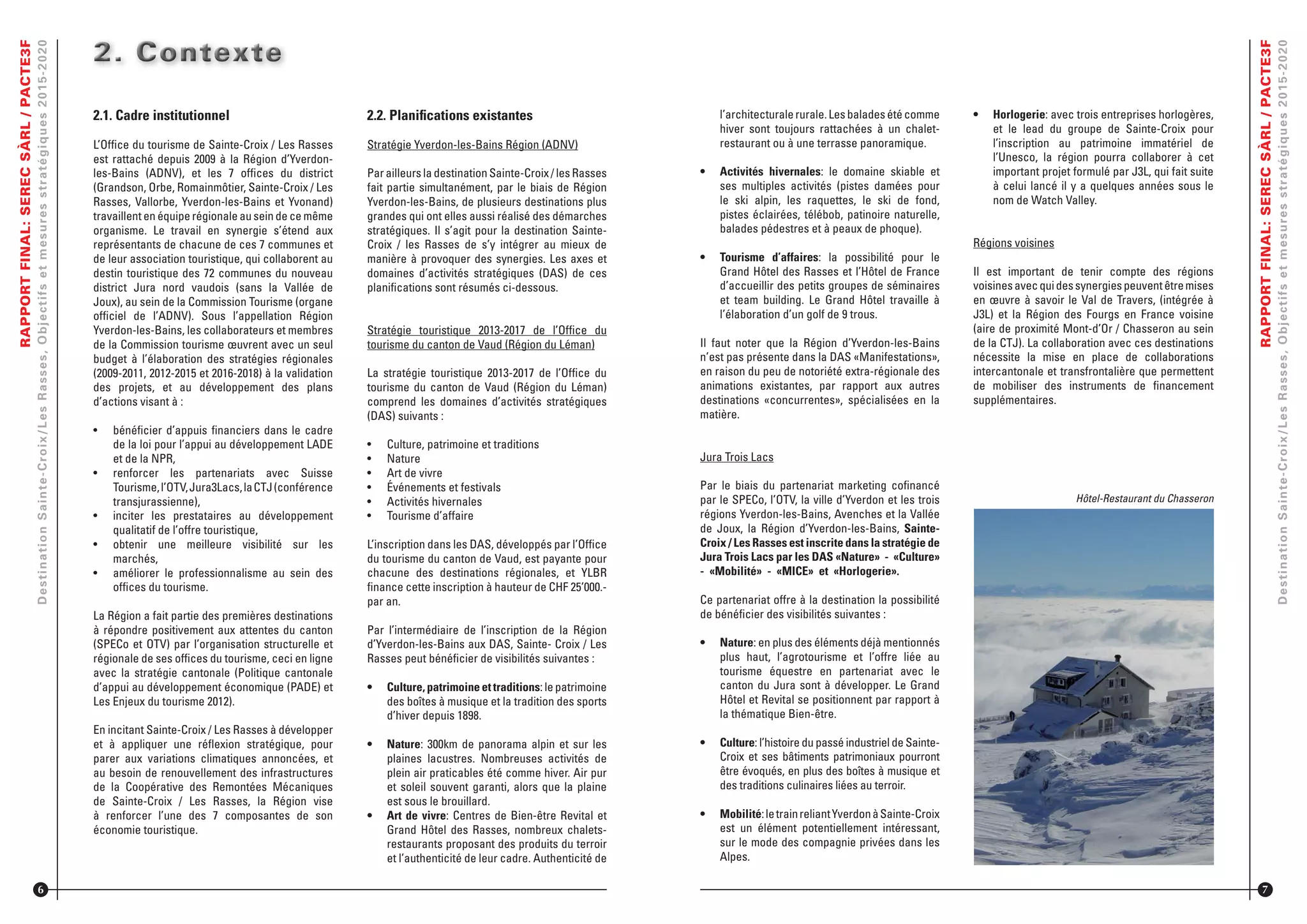 RAPPORTFINAL:SERECSÀRL/PACTE3F
DestinationSainte-Croix/LesRasses,Objectifsetmesuresstratégiques2015-2020
2.1. Cadre institutionnel
L’Ofﬁce du tourisme de Sainte-Croix / Les Rasses
est rattaché depuis 2009 à la Région d’Yverdon-
les-Bains (ADNV), et les 7 ofﬁces du district
(Grandson, Orbe, Romainmôtier, Sainte-Croix / Les
Rasses, Vallorbe, Yverdon-les-Bains et Yvonand)
travaillent en équipe régionale au sein de ce même
organisme. Le travail en synergie s’étend aux
représentants de chacune de ces 7 communes et
de leur association touristique, qui collaborent au
destin touristique des 72 communes du nouveau
district Jura nord vaudois (sans la Vallée de
Joux), au sein de la Commission Tourisme (organe
ofﬁciel de l’ADNV). Sous l’appellation Région
Yverdon-les-Bains, les collaborateurs et membres
de la Commission tourisme œuvrent avec un seul
budget à l’élaboration des stratégies régionales
(2009-2011, 2012-2015 et 2016-2018) à la validation
des projets, et au développement des plans
d’actions visant à :
•	 bénéﬁcier d’appuis ﬁnanciers dans le cadre
de la loi pour l’appui au développement LADE
et de la NPR,
•	 renforcer les partenariats avec Suisse
Tourisme,l’OTV,Jura3Lacs,laCTJ(conférence
transjurassienne),
•	 inciter les prestataires au développement
qualitatif de l’offre touristique,
•	 obtenir une meilleure visibilité sur les
marchés,
•	 améliorer le professionnalisme au sein des
ofﬁces du tourisme.
La Région a fait partie des premières destinations
à répondre positivement aux attentes du canton
(SPECo et OTV) par l’organisation structurelle et
régionale de ses ofﬁces du tourisme, ceci en ligne
avec la stratégie cantonale (Politique cantonale
d’appui au développement économique (PADE) et
Les Enjeux du tourisme 2012).
En incitant Sainte-Croix / Les Rasses à développer
et à appliquer une réﬂexion stratégique, pour
parer aux variations climatiques annoncées, et
au besoin de renouvellement des infrastructures
de la Coopérative des Remontées Mécaniques
de Sainte-Croix / Les Rasses, la Région vise
à renforcer l’une des 7 composantes de son
économie touristique.
2. Contexte2. Contexte2. Contexte2. Contexte2. Contexte2. Contexte
6
2.2. Planiﬁcations existantes
Stratégie Yverdon-les-Bains Région (ADNV)
Par ailleurs la destination Sainte-Croix / les Rasses
fait partie simultanément, par le biais de Région
Yverdon-les-Bains, de plusieurs destinations plus
grandes qui ont elles aussi réalisé des démarches
stratégiques. Il s’agit pour la destination Sainte-
Croix / les Rasses de s’y intégrer au mieux de
manière à provoquer des synergies. Les axes et
domaines d’activités stratégiques (DAS) de ces
planiﬁcations sont résumés ci-dessous.
Stratégie touristique 2013-2017 de l’Ofﬁce du
tourisme du canton de Vaud (Région du Léman)
La stratégie touristique 2013-2017 de l’Ofﬁce du
tourisme du canton de Vaud (Région du Léman)
comprend les domaines d’activités stratégiques
(DAS) suivants :
•	 Culture, patrimoine et traditions
•	 Nature
•	 Art de vivre
•	 Événements et festivals
•	 Activités hivernales
•	 Tourisme d’affaire
L’inscription dans les DAS, développés par l’Ofﬁce
du tourisme du canton de Vaud, est payante pour
chacune des destinations régionales, et YLBR
ﬁnance cette inscription à hauteur de CHF 25’000.-
par an.
Par l’intermédiaire de l’inscription de la Région
d’Yverdon-les-Bains aux DAS, Sainte- Croix / Les
Rasses peut bénéﬁcier de visibilités suivantes :
•	 Culture, patrimoine et traditions: le patrimoine
des boîtes à musique et la tradition des sports
d’hiver depuis 1898.
•	 Nature: 300km de panorama alpin et sur les
plaines lacustres. Nombreuses activités de
plein air praticables été comme hiver. Air pur
et soleil souvent garanti, alors que la plaine
est sous le brouillard.
•	 Art de vivre: Centres de Bien-être Revital et
Grand Hôtel des Rasses, nombreux chalets-
restaurants proposant des produits du terroir
et l’authenticité de leur cadre. Authenticité de
RAPPORTFINAL:SERECSÀRL/PACTE3F
DestinationSainte-Croix/LesRasses,Objectifsetmesuresstratégiques2015-2020
7
l’architecturalerurale.Lesbaladesétécomme
hiver sont toujours rattachées à un chalet-
restaurant ou à une terrasse panoramique.
•	 Activités hivernales: le domaine skiable et
ses multiples activités (pistes damées pour
le ski alpin, les raquettes, le ski de fond,
pistes éclairées, télébob, patinoire naturelle,
balades pédestres et à peaux de phoque).
•	 Tourisme d’affaires: la possibilité pour le
Grand Hôtel des Rasses et l’Hôtel de France
d’accueillir des petits groupes de séminaires
et team building. Le Grand Hôtel travaille à
l’élaboration d’un golf de 9 trous.
Il faut noter que la Région d’Yverdon-les-Bains
n’est pas présente dans la DAS «Manifestations»,
en raison du peu de notoriété extra-régionale des
animations existantes, par rapport aux autres
destinations «concurrentes», spécialisées en la
matière.
Jura Trois Lacs
Par le biais du partenariat marketing coﬁnancé
par le SPECo, l’OTV, la ville d’Yverdon et les trois
régions Yverdon-les-Bains, Avenches et la Vallée
de Joux, la Région d’Yverdon-les-Bains, Sainte-
Croix / Les Rasses est inscrite dans la stratégie de
Jura Trois Lacs par les DAS «Nature» - «Culture»
- «Mobilité» - «MICE» et «Horlogerie».
Ce partenariat offre à la destination la possibilité
de bénéﬁcier des visibilités suivantes :
•	 Nature: en plus des éléments déjà mentionnés
plus haut, l’agrotourisme et l’offre liée au
tourisme équestre en partenariat avec le
canton du Jura sont à développer. Le Grand
Hôtel et Revital se positionnent par rapport à
la thématique Bien-être.
•	 Culture: l’histoire du passé industriel de Sainte-
Croix et ses bâtiments patrimoniaux pourront
être évoqués, en plus des boîtes à musique et
des traditions culinaires liées au terroir.
•	 Mobilité:letrainreliantYverdonàSainte-Croix
est un élément potentiellement intéressant,
sur le mode des compagnie privées dans les
Alpes.
•	 Horlogerie: avec trois entreprises horlogères,
et le lead du groupe de Sainte-Croix pour
l’inscription au patrimoine immatériel de
l’Unesco, la région pourra collaborer à cet
important projet formulé par J3L, qui fait suite
à celui lancé il y a quelques années sous le
nom de Watch Valley.
Régions voisines
Il est important de tenir compte des régions
voisinesavecquidessynergiespeuventêtremises
en œuvre à savoir le Val de Travers, (intégrée à
J3L) et la Région des Fourgs en France voisine
(aire de proximité Mont-d’Or / Chasseron au sein
de la CTJ). La collaboration avec ces destinations
nécessite la mise en place de collaborations
intercantonale et transfrontalière que permettent
de mobiliser des instruments de ﬁnancement
supplémentaires.
Hôtel-Restaurant du Chasseron
 