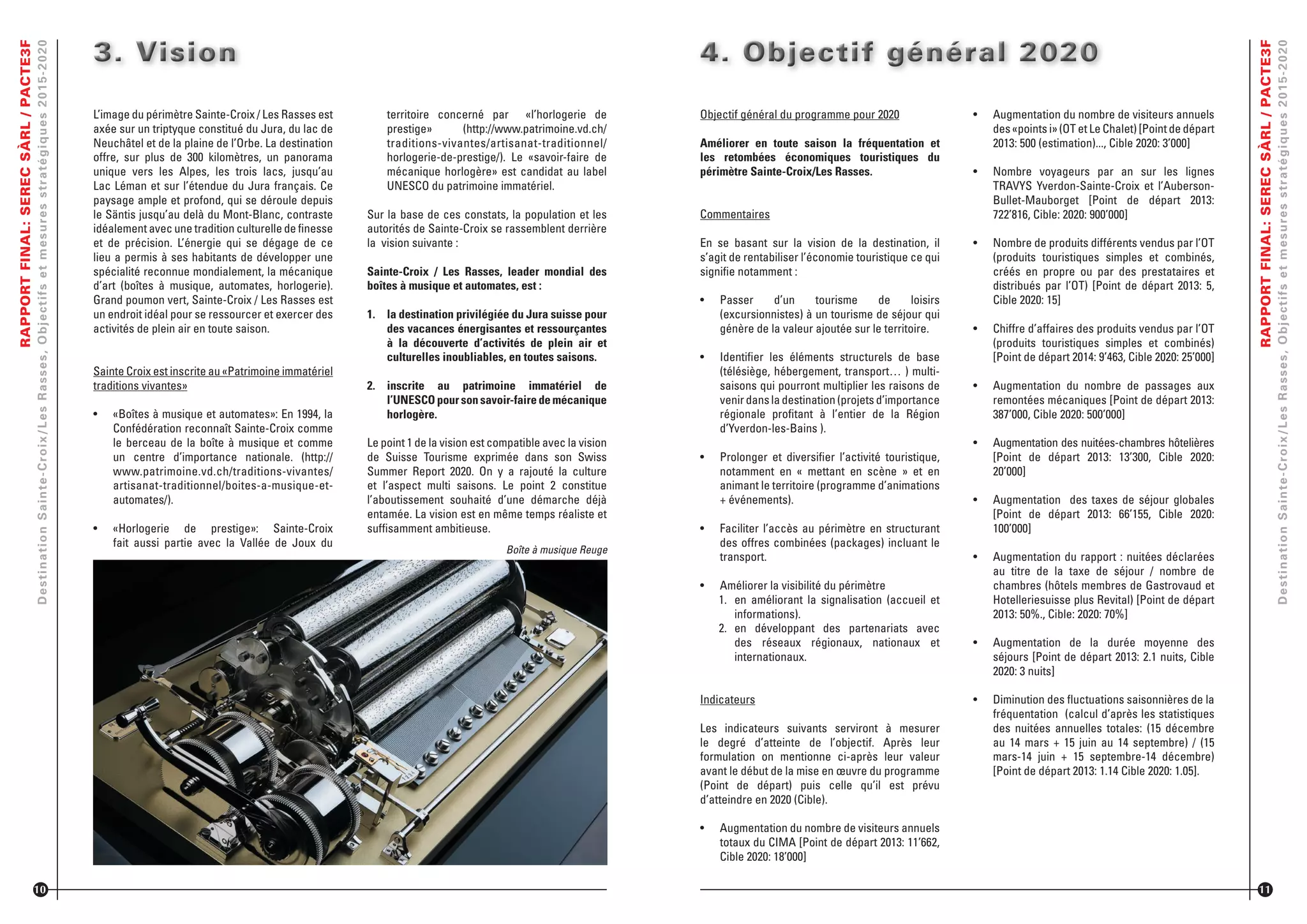 RAPPORTFINAL:SERECSÀRL/PACTE3F
DestinationSainte-Croix/LesRasses,Objectifsetmesuresstratégiques2015-2020
L’image du périmètre Sainte-Croix / Les Rasses est
axée sur un triptyque constitué du Jura, du lac de
Neuchâtel et de la plaine de l’Orbe. La destination
offre, sur plus de 300 kilomètres, un panorama
unique vers les Alpes, les trois lacs, jusqu’au
Lac Léman et sur l’étendue du Jura français. Ce
paysage ample et profond, qui se déroule depuis
le Säntis jusqu’au delà du Mont-Blanc, contraste
idéalement avec une tradition culturelle de ﬁnesse
et de précision. L’énergie qui se dégage de ce
lieu a permis à ses habitants de développer une
spécialité reconnue mondialement, la mécanique
d’art (boîtes à musique, automates, horlogerie).
Grand poumon vert, Sainte-Croix / Les Rasses est
un endroit idéal pour se ressourcer et exercer des
activités de plein air en toute saison.
Sainte Croix est inscrite au «Patrimoine immatériel
traditions vivantes»
•	 «Boîtes à musique et automates»: En 1994, la
Confédération reconnaît Sainte-Croix comme
le berceau de la boîte à musique et comme
un centre d’importance nationale. (http://
www.patrimoine.vd.ch/traditions-vivantes/
artisanat-traditionnel/boites-a-musique-et-
automates/).
•	 «Horlogerie de prestige»: Sainte-Croix
fait aussi partie avec la Vallée de Joux du
3. Vision3. Vision3. Vision
10
territoire concerné par «l’horlogerie de
prestige» (http://www.patrimoine.vd.ch/
traditions-vivantes/artisanat-traditionnel/
horlogerie-de-prestige/). Le «savoir-faire de
mécanique horlogère» est candidat au label
UNESCO du patrimoine immatériel.
Sur la base de ces constats, la population et les
autorités de Sainte-Croix se rassemblent derrière
la vision suivante :
Sainte-Croix / Les Rasses, leader mondial des
boîtes à musique et automates, est :
1. la destination privilégiée du Jura suisse pour
des vacances énergisantes et ressourçantes
à la découverte d’activités de plein air et
culturelles inoubliables, en toutes saisons.
2. inscrite au patrimoine immatériel de
l’UNESCOpoursonsavoir-fairedemécanique
horlogère.
Le point 1 de la vision est compatible avec la vision
de Suisse Tourisme exprimée dans son Swiss
Summer Report 2020. On y a rajouté la culture
et l’aspect multi saisons. Le point 2 constitue
l’aboutissement souhaité d’une démarche déjà
entamée. La vision est en même temps réaliste et
sufﬁsamment ambitieuse.
Boîte à musique Reuge
Objectif général du programme pour 2020
Améliorer en toute saison la fréquentation et
les retombées économiques touristiques du
périmètre Sainte-Croix/Les Rasses.
Commentaires
En se basant sur la vision de la destination, il
s’agit de rentabiliser l’économie touristique ce qui
signiﬁe notamment :
•	 Passer d’un tourisme de loisirs
(excursionnistes) à un tourisme de séjour qui
génère de la valeur ajoutée sur le territoire.
•	 Identiﬁer les éléments structurels de base
(télésiège, hébergement, transport… ) multi-
saisons qui pourront multiplier les raisons de
venir dans la destination (projets d’importance
régionale proﬁtant à l’entier de la Région
d’Yverdon-les-Bains ).
•	 Prolonger et diversiﬁer l’activité touristique,
notamment en « mettant en scène » et en
animant le territoire (programme d’animations
+ événements).
•	 Faciliter l’accès au périmètre en structurant
des offres combinées (packages) incluant le
transport.
•	 Améliorer la visibilité du périmètre
1. en améliorant la signalisation (accueil et
informations).
2. en développant des partenariats avec
des réseaux régionaux, nationaux et
internationaux.
Indicateurs
Les indicateurs suivants serviront à mesurer
le degré d’atteinte de l’objectif. Après leur
formulation on mentionne ci-après leur valeur
avant le début de la mise en œuvre du programme
(Point de départ) puis celle qu’il est prévu
d’atteindre en 2020 (Cible).
•	 Augmentation du nombre de visiteurs annuels
totaux du CIMA [Point de départ 2013: 11’662,
Cible 2020: 18’000]
4. Objectif général 20204. Objectif général 20204. Objectif général 2020
RAPPORTFINAL:SERECSÀRL/PACTE3F
DestinationSainte-Croix/LesRasses,Objectifsetmesuresstratégiques2015-2020
•	 Augmentation du nombre de visiteurs annuels
des «points i» (OT et Le Chalet) [Point de départ
2013: 500 (estimation)..., Cible 2020: 3’000]
•	 Nombre voyageurs par an sur les lignes
TRAVYS Yverdon-Sainte-Croix et l’Auberson-
Bullet-Mauborget [Point de départ 2013:
722’816, Cible: 2020: 900’000]
•	 Nombre de produits différents vendus par l’OT
(produits touristiques simples et combinés,
créés en propre ou par des prestataires et
distribués par l’OT) [Point de départ 2013: 5,
Cible 2020: 15]
•	 Chiffre d’affaires des produits vendus par l’OT
(produits touristiques simples et combinés)
[Point de départ 2014: 9’463, Cible 2020: 25’000]
•	 Augmentation du nombre de passages aux
remontées mécaniques [Point de départ 2013:
387’000, Cible 2020: 500’000]
•	 Augmentation des nuitées-chambres hôtelières
[Point de départ 2013: 13’300, Cible 2020:
20’000]
•	 Augmentation des taxes de séjour globales
[Point de départ 2013: 66’155, Cible 2020:
100’000]
•	 Augmentation du rapport : nuitées déclarées
au titre de la taxe de séjour / nombre de
chambres (hôtels membres de Gastrovaud et
Hotelleriesuisse plus Revital) [Point de départ
2013: 50%., Cible: 2020: 70%]
•	 Augmentation de la durée moyenne des
séjours [Point de départ 2013: 2.1 nuits, Cible
2020: 3 nuits]
•	 Diminution des ﬂuctuations saisonnières de la
fréquentation (calcul d’après les statistiques
des nuitées annuelles totales: (15 décembre
au 14 mars + 15 juin au 14 septembre) / (15
mars-14 juin + 15 septembre-14 décembre)
[Point de départ 2013: 1.14 Cible 2020: 1.05].
11
 