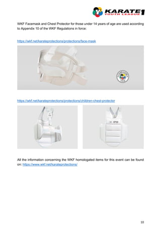 10
WKF Facemask and Chest Protector for those under 14 years of age are used according
to Appendix 10 of the WKF Regulations in force:
https://wkf.net/karateprotections/protections/face-mask
https://wkf.net/karateprotections/protections/children-chest-protector
All the information concerning the WKF homologated items for this event can be found
on: https://www.wkf.net/karateprotections/
 