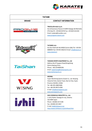 11
TATAMI
BRAND CONTACT INFORMATION
TROCELLEN Italia S.p.A.
Via Schiavonesca Nuova 8 31040 Volpago del Montello
(TV) Italy Ph: +39 0423 8735 Fax :+39 0423 621434
Email: lcodato@trocellen.com
www.progame-tatami.com
TATAMIX srlcr
Via Don Pedrinelli 48 24030 Carvico (BG) Tel: +39 039
6888492 Fax:+39 035 4362212 Email: info@tatamix.it
www.tatamix.it
TAISHAN SPORTS EQUIPMENT Co., Ltd
Address:No.8 Tiyuguan Road,Dongcheng
District,Beijing.China
Phone.: +86-10-84985396
Email: wadezhang@taishansports.com
www.taishansports.cn
WESING
Fujian Weizhixing Sports Goods Co., Ltd. Binjiang
Industrial Park, Xiamei Town, Nan’an City, Fujian
Province 362302, CHINA
Tel: +86-595-2688 9696
Fax: +86-595-8675 6390
E-mail: info@wesingsports.com
www.wesingsports.com
ISHII CHEMICALS INDUSTRY Co., Ltd.
1-10-8, Ryoke, Kawaguchi-city, Saitama
332-0004 Japan
Phone: +81048-223-5148
Fax: +81048-224-3467
E-mail: ikk@ishiikasei.co.jp
http://www.ishiikasei.co.jp/ishiikasei.htm
 