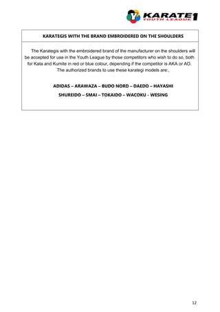 12
KARATEGIS WITH THE BRAND EMBROIDERED ON THE SHOULDERS
The Karategis with the embroidered brand of the manufacturer on the shoulders will
be accepted for use in the Youth League by those competitors who wish to do so, both
for Kata and Kumite in red or blue colour, depending if the competitor is AKA or AO.
The authorized brands to use these karategi models are:,
ADIDAS – ARAWAZA – BUDO NORD – DAEDO – HAYASHI
SHUREIDO – SMAI – TOKAIDO – WACOKU - WESING
 