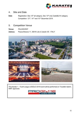 15
4. Site and Date
Date: Registration: Dec 12th all category, Dec 13th only Cadet&U14 category
Competition: 13 th, 14 th and 15 th December 2019
5. Competition Venue
Venue: PALAINVENT
Address: Piazza Brescia 11, 30016 Lido di Jesolo VE - ITALY
This Karate 1 – Youth League JESOLO 2019 event will be performed on Trocellen tatami,
WKF approved.
 