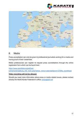 17
6. Media
Press accreditation can only be given to professional journalists working for a media and
having proof of their credentials.
Media professionals can register to request press accreditations through the online
registration form which can be found here:
https://www.sportdata.org/wkf/set-
online/veranstaltung_info_main.php?active_menu=calendar&vernr=276#a_eventhead
Video recording will not be allowed
Should you need more information about press or media related issues, please contact
directly the World Karate Federation’s office: press@wkf.net
 