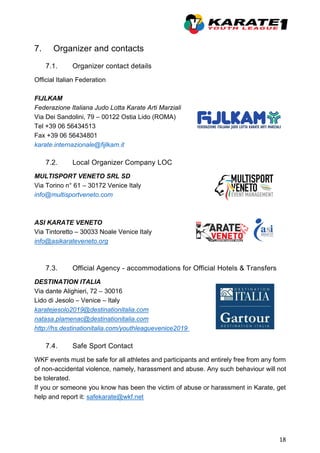 18
7. Organizer and contacts
7.1. Organizer contact details
Official Italian Federation
FIJLKAM
Federazione Italiana Judo Lotta Karate Arti Marziali
Via Dei Sandolini, 79 – 00122 Ostia Lido (ROMA)
Tel +39 06 56434513
Fax +39 06 56434801
karate.internazionale@fijlkam.it
7.2. Local Organizer Company LOC
MULTISPORT VENETO SRL SD
Via Torino n° 61 – 30172 Venice Italy
info@multisportveneto.com
ASI KARATE VENETO
Via Tintoretto – 30033 Noale Venice Italy
info@asikarateveneto.org
7.3. Official Agency - accommodations for Official Hotels & Transfers
DESTINATION ITALIA
Via dante Alighieri, 72 – 30016
Lido di Jesolo – Venice – Italy
karatejesolo2019@destinationitalia.com
natasa.plamenac@destinationitalia.com
http://hs.destinationitalia.com/youthleaguevenice2019
7.4. Safe Sport Contact
WKF events must be safe for all athletes and participants and entirely free from any form
of non-accidental violence, namely, harassment and abuse. Any such behaviour will not
be tolerated.
If you or someone you know has been the victim of abuse or harassment in Karate, get
help and report it: safekarate@wkf.net
 