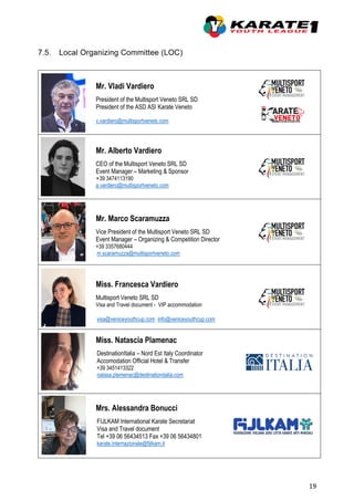 19
7.5. Local Organizing Committee (LOC)
Mr. Vladi Vardiero
President of the Multisport Veneto SRL SD
President of the ASD ASI Karate Veneto
v.vardiero@multisportveneto.com
Mr. Alberto Vardiero
CEO of the Multisport Veneto SRL SD
Event Manager – Marketing & Sponsor
+39 3474113190
a.vardiero@multisportveneto.com
Mr. Marco Scaramuzza
Vice President of the Multisport Veneto SRL SD
Event Manager – Organizing & Competition Director
+39 3357680444
m.scaramuzza@multisportveneto.com
Miss. Francesca Vardiero
Multisport Veneto SRL SD
Visa and Travel document - VIP accommodation
visa@veniceyouthcup.com info@veniceyouthcup.com
Miss. Natascia Plamenac
DestinationItalia – Nord Est Italy Coordinator
Accomodation Official Hotel & Transfer
+39 3451413322
natasa.plamenac@destinationitalia.com
Mrs. Alessandra Bonucci
FIJLKAM International Karate Secretariat
Visa and Travel document
Tel +39 06 56434513 Fax +39 06 56434801
karate.internazionale@fijlkam.it
 