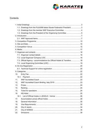 2
Contents
1. Initial Greetings ..........................................................................................................3
1.1. Greetings from the FIJLKAM Italian Karate Federation President .....................3
1.2. Greetings from the member WKF Executive Committee ...................................4
1.3. Greetings from the President of the Organizing Committee ..............................5
2. Introduction.................................................................................................................7
2.1. WKF Approved Items..........................................................................................7
3. Competition Programme ..........................................................................................13
4. Site and Date............................................................................................................15
5. Competition Venue...................................................................................................15
6. Media........................................................................................................................17
7. Organizer and contacts ............................................................................................18
7.1. Organizer contact details..................................................................................18
7.2. Local Organizer Company LOC........................................................................18
7.3. Official Agency - accommodations for Official Hotels & Transfers...................18
7.4. Local Organizing Committee (LOC) .................................................................19
8. On line Registration..................................................................................................20
8.1. Technical Support for online registration..........................................................20
9. Categories ................................................................................................................22
10. Entry Fee ..........................................................................................................22
10.1. Payment........................................................................................................22
11. WKF Accredited Coach ....................................................................................23
12. WKF Accredited Coach Briefing, Italy 2019 .....................................................23
13. Prizes................................................................................................................24
14. Ranking.............................................................................................................24
15. Ticket for spectators .........................................................................................24
16. HQ Hotel ...........................................................................................................25
16.1. List of Official Hotels in JESOLO - Venice ...................................................26
17. Accomodation prices official hotels ..................................................................29
18. General Information ..........................................................................................30
19. Visa Requirements ...........................................................................................32
20. City of Jesolo ....................................................................................................34
21. City of VENICE .................................................................................................36
22. Omissions .........................................................................................................39
 