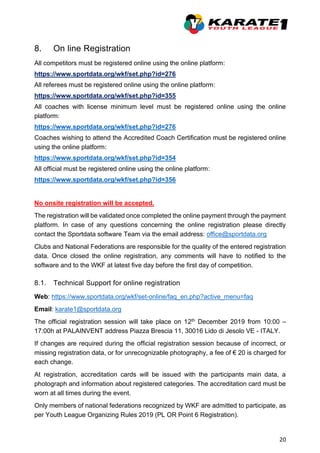 20
8. On line Registration
All competitors must be registered online using the online platform:
https://www.sportdata.org/wkf/set.php?id=276
All referees must be registered online using the online platform:
https://www.sportdata.org/wkf/set.php?id=355
All coaches with license minimum level must be registered online using the online
platform:
https://www.sportdata.org/wkf/set.php?id=276
Coaches wishing to attend the Accredited Coach Certification must be registered online
using the online platform:
https://www.sportdata.org/wkf/set.php?id=354
All official must be registered online using the online platform:
https://www.sportdata.org/wkf/set.php?id=356
No onsite registration will be accepted.
The registration will be validated once completed the online payment through the payment
platform. In case of any questions concerning the online registration please directly
contact the Sportdata software Team via the email address: office@sportdata.org
Clubs and National Federations are responsible for the quality of the entered registration
data. Once closed the online registration, any comments will have to notified to the
software and to the WKF at latest five day before the first day of competition.
8.1. Technical Support for online registration
Web: https://www.sportdata.org/wkf/set-online/faq_en.php?active_menu=faq
Email: karate1@sportdata.org
The official registration session will take place on 12th December 2019 from 10:00 –
17:00h at PALAINVENT address Piazza Brescia 11, 30016 Lido di Jesolo VE - ITALY.
If changes are required during the official registration session because of incorrect, or
missing registration data, or for unrecognizable photography, a fee of € 20 is charged for
each change.
At registration, accreditation cards will be issued with the participants main data, a
photograph and information about registered categories. The accreditation card must be
worn at all times during the event.
Only members of national federations recognized by WKF are admitted to participate, as
per Youth League Organizing Rules 2019 (PL OR Point 6 Registration).
 