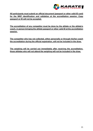 21
All participants must submit an official document (passport or other valid ID card)
for the WKF identification and validation at the accreditation session. Copy
passport or ID will not be accepted.
The accreditation of any competitor must be done by the athlete or the athlete’s
coach, in person bringing the athlete passport or other valid ID at the accreditation
session.
The competitor who has not collected, either personally or through his/her coach
the accreditation during the official registration, will not be included in the draw.
The weighing will be carried out immediately after receiving the accreditation,
those athletes who will not attend the weighing will not be included in the draw.
 