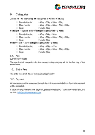 22
9. Categories
Junior (16 - 17 years old): 11 categories (9 Kumite + 2 Kata)
 Female Kumite: - 48kg, - 53kg, - 59kg, +59kg
 Male Kumite: - 55kg, - 61kg, - 68kg, - 76kg, +76kg
 Kata: Female, Male
Cadet (14 - 15 years old): 10 categories (8 Kumite + 2 Kata)
 Female Kumite: - 47kg, - 54kg, +54kg
 Male Kumite: - 52kg, - 57kg, - 63kg, - 70kg, +70kg
 Kata: Female, Male
Under 14 (12 - 13): 10 categories (8 Kumite + 2 Kata))
 Female Kumite: - 42kg, - 47kg, +47kg
 Male Kumite: - 40kg, - 45kg, - 50kg, - 55kg, +55kg
 Kata: Female, Male
9.1. Age
IMPORTANT NOTE
The age limit of competitors for the corresponding category will be the first day of the
entire event.
10. Entry Fee
The entry fees are € 40 per individual category entry.
10.1. Payment
All payments must be processed through the online payment platform. No onsite payment
will be accepted.
If you have any problems with payment, please contact LOC - Multisport Veneto SRL SD
on mail: info@multisportveneto.com
 