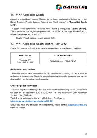 23
11. WKF Accredited Coach
According to the Coach License Manual, the minimum level required to take part in the
Karate 1 events (Premier League, Series A and Youth League) is “Accredited Coach
Level”.
To obtain such certification, coaches must attend a compulsory Coach Briefing.
Therefore and in order to give the opportunity to the WKF Coaches to get this certification,
a Coach Briefings will be held in:
• Karate 1-Youth League, Jesolo-Venice, Italy.
12. WKF Accredited Coach Briefing, Italy 2019
Please find below the Coach schedule and the details for the registration process:
DAY / HOUR COACH BRIEFING
Thursday 12rd
From 15:00 to 16:00
PALLADIO room - PALAINVENT
Registration (only online)
Those coaches who wish to attend to the “Accredited Coach Briefing” in ITALY must be
registered online and must fill out the “Accreditation Agreement for Coaches” that can be
downloaded from the online registration site.
Online Registration Process
The online registration to take part on this Accredited Coach Briefing Jesolo-Venice 2019
will open on 13th September 2019 at 12:00 (GMT +0) and will close on 29th November
2019 at 12:00 (GMT +0).
The link to be registered in this Accredited Coach Certificate is:
https://www.sportdata.org/wkf/set.php?id=354
Should you have any difficulties when registering, please contact support@sportsid.org
technical support.
 