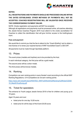 24
NOTES:
ALL REGISTRATIONS AND PAYMENTS SHOULD BE PROCESSED ONLINE WITHIN
THE DATES ESTABLISHED. OTHER METHODS OF PAYMENTS WILL NOT BE
ACCEPTED. COACHES REGISTRATIONS WILL BE VALIDATED ONCE RECEIVED
THE CORRESPONDING PAYMENT ONLINE.
NOTE: Onsite registration and payments will NOT be accepted.
Although all registrations and payments must be processed online, all coaches attending
the Jesolo-Venice Coaches Program 2019 must attend to the onsite accreditation for
Coaches to collect the identification that will give him/her access to the briefing/exam
room.
Fees and payment
We would like to remind you that the fee to attend to the “Coach Briefing” and to obtain a
new license or to renew your expired license of WKF Accredited Coach is 300 CHF.
All payments must be made through Sportdata platform.
13. Prizes
The event prizes (medals and trophies) are to be provided by the host.
In each individual category, the first prize will be a gold medal.
The second prize will be a silver medal.
The third prizes will be bronze medals.
14. Ranking
Competitors can earn ranking points in every Karate1 event according to the official WKF
Ranking Regulations. U14 Competitors do not earn ranking points:
https://www.wkf.net/pdf/rules/UPDATED_WKF%20World%20Ranking%20Rules%2020
19_May2019.pdf-eng.pdf
15. Ticket for spectators
The entrance to Youth League Jesolo-Venice 2019 is free for children and young up to
18 years.
Aged 18 years and over:
• ticket price for one day 10,00 euros
• ticket price for all the days of the Event 20,00 euros
 